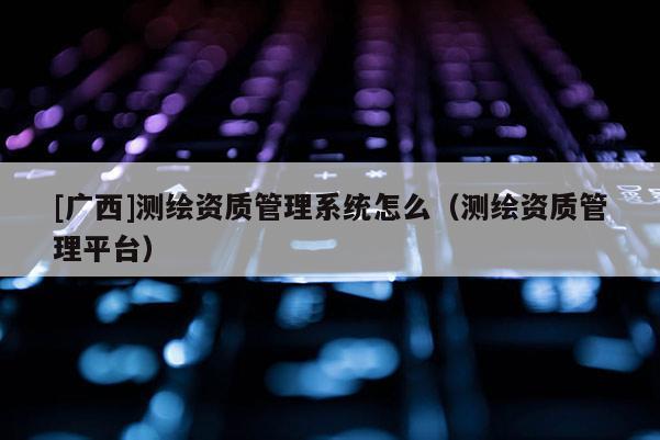 [廣西]測繪資質管理系統怎么（測繪資質管理平臺）