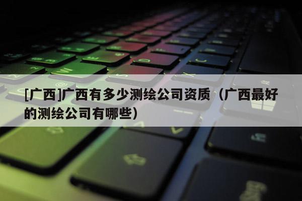 [廣西]廣西有多少測繪公司資質（廣西最好的測繪公司有哪些）