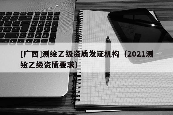[廣西]測繪乙級資質發證機構（2021測繪乙級資質要求）