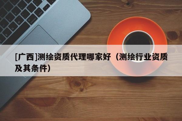 [廣西]測繪資質代理哪家好（測繪行業資質及其條件）