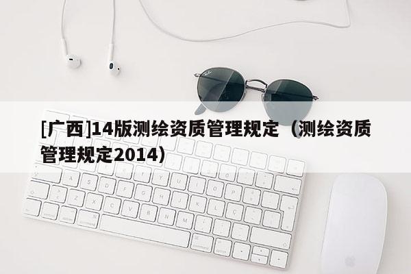 [廣西]14版測繪資質(zhì)管理規(guī)定（測繪資質(zhì)管理規(guī)定2014）