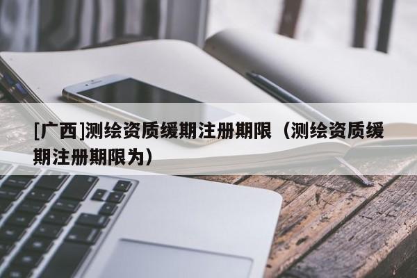 [廣西]測繪資質緩期注冊期限（測繪資質緩期注冊期限為）