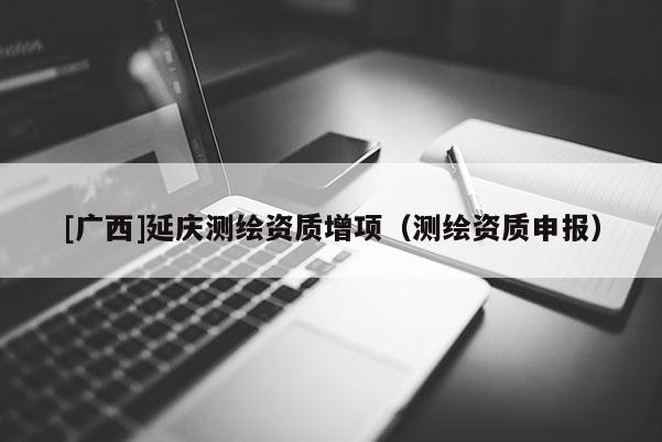 [廣西]延慶測繪資質(zhì)增項(xiàng)（測繪資質(zhì)申報）