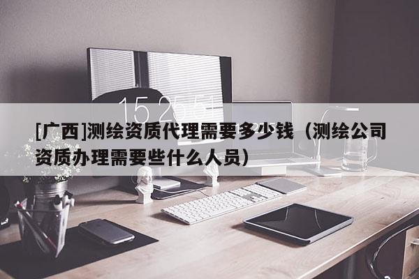 [廣西]測繪資質(zhì)代理需要多少錢（測繪公司資質(zhì)辦理需要些什么人員）