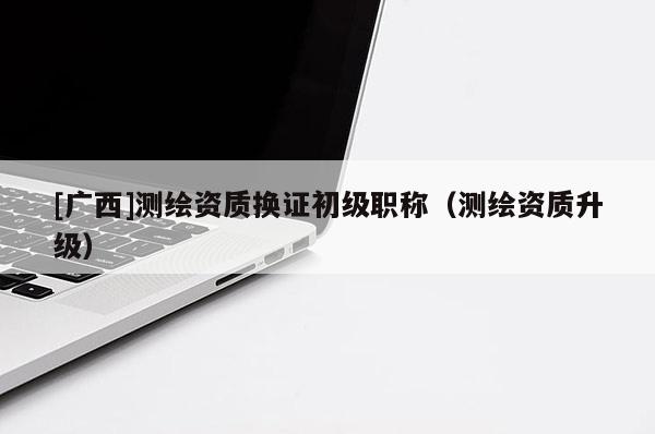 [廣西]測(cè)繪資質(zhì)換證初級(jí)職稱（測(cè)繪資質(zhì)升級(jí)）