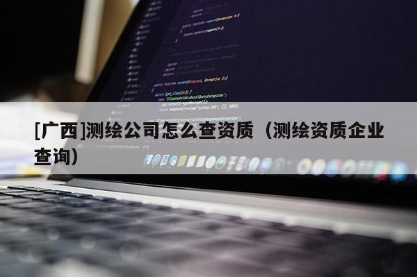 [廣西]測繪公司怎么查資質(zhì)（測繪資質(zhì)企業(yè)查詢）