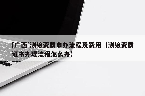 [廣西]測(cè)繪資質(zhì)申辦流程及費(fèi)用（測(cè)繪資質(zhì)證書辦理流程怎么辦）