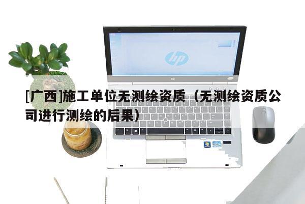 [廣西]施工單位無(wú)測(cè)繪資質(zhì)（無(wú)測(cè)繪資質(zhì)公司進(jìn)行測(cè)繪的后果）