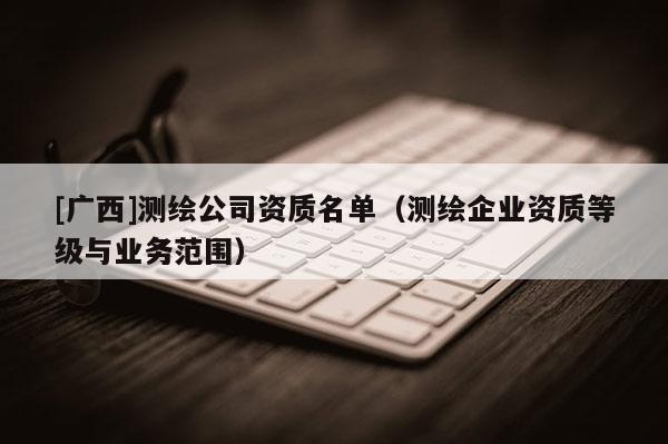 [廣西]測繪公司資質名單（測繪企業資質等級與業務范圍）