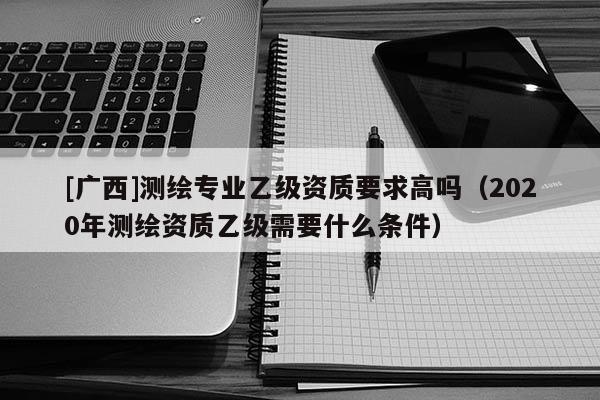 [廣西]測(cè)繪專(zhuān)業(yè)乙級(jí)資質(zhì)要求高嗎（2020年測(cè)繪資質(zhì)乙級(jí)需要什么條件）