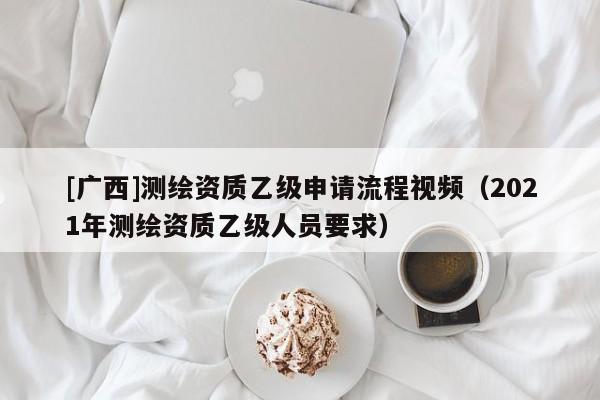 [廣西]測繪資質乙級申請流程視頻（2021年測繪資質乙級人員要求）