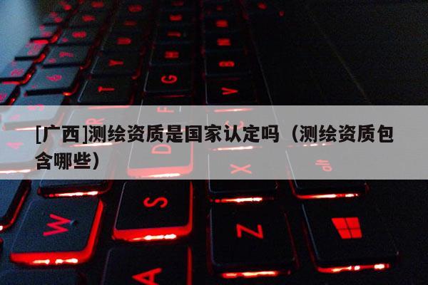 [廣西]測繪資質是國家認定嗎（測繪資質包含哪些）