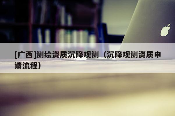 [廣西]測(cè)繪資質(zhì)沉降觀測(cè)（沉降觀測(cè)資質(zhì)申請(qǐng)流程）