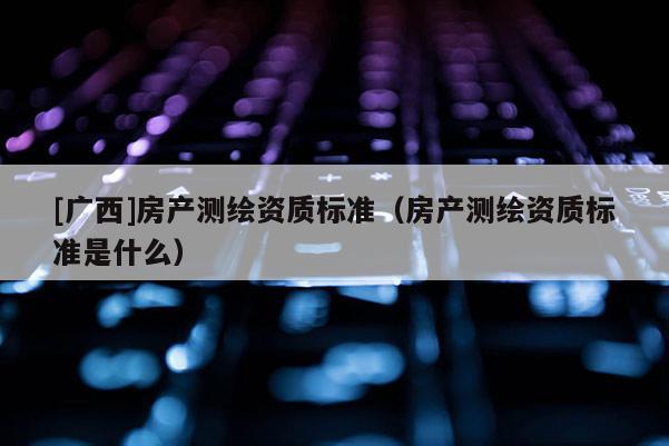 [廣西]房產(chǎn)測(cè)繪資質(zhì)標(biāo)準(zhǔn)（房產(chǎn)測(cè)繪資質(zhì)標(biāo)準(zhǔn)是什么）