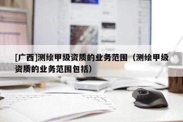 [廣西]測(cè)繪甲級(jí)資質(zhì)的業(yè)務(wù)范圍（測(cè)繪甲級(jí)資質(zhì)的業(yè)務(wù)范圍包括）