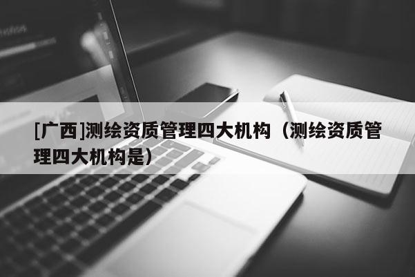 [廣西]測(cè)繪資質(zhì)管理四大機(jī)構(gòu)（測(cè)繪資質(zhì)管理四大機(jī)構(gòu)是）