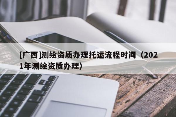[廣西]測(cè)繪資質(zhì)辦理托運(yùn)流程時(shí)間（2021年測(cè)繪資質(zhì)辦理）