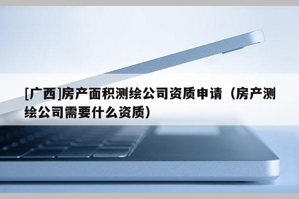 [廣西]房產(chǎn)面積測(cè)繪公司資質(zhì)申請(qǐng)（房產(chǎn)測(cè)繪公司需要什么資質(zhì)）