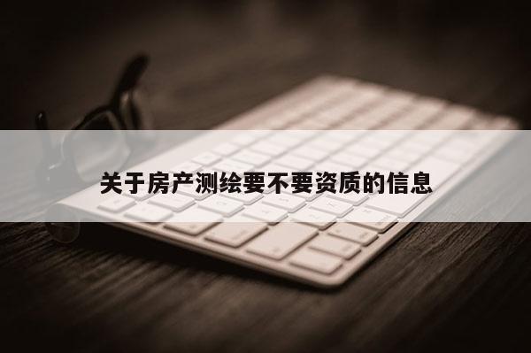 關(guān)于房產(chǎn)測(cè)繪要不要資質(zhì)的信息