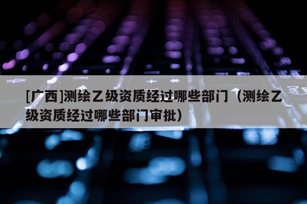 [廣西]測繪乙級資質經過哪些部門（測繪乙級資質經過哪些部門審批）