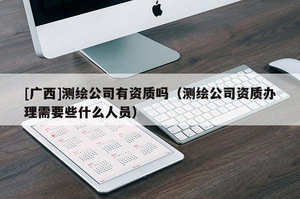 [廣西]測繪公司有資質嗎（測繪公司資質辦理需要些什么人員）