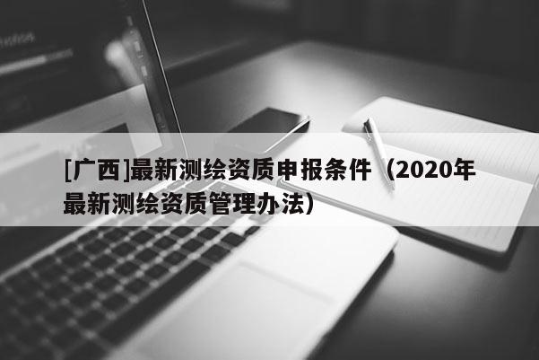 [廣西]最新測(cè)繪資質(zhì)申報(bào)條件（2020年最新測(cè)繪資質(zhì)管理辦法）