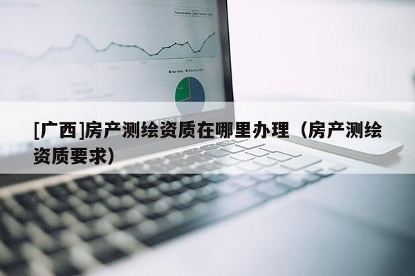 [廣西]房產測繪資質在哪里辦理（房產測繪資質要求）