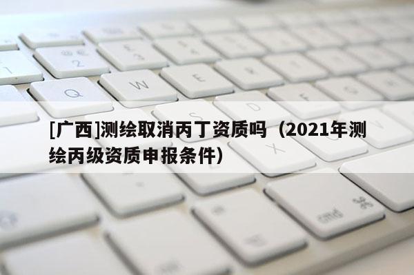 [廣西]測繪取消丙丁資質嗎（2021年測繪丙級資質申報條件）