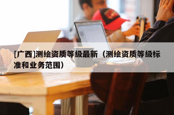 [廣西]測繪資質等級最新（測繪資質等級標準和業(yè)務范圍）