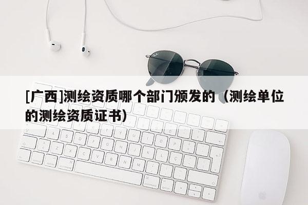 [廣西]測繪資質哪個部門頒發的（測繪單位的測繪資質證書）