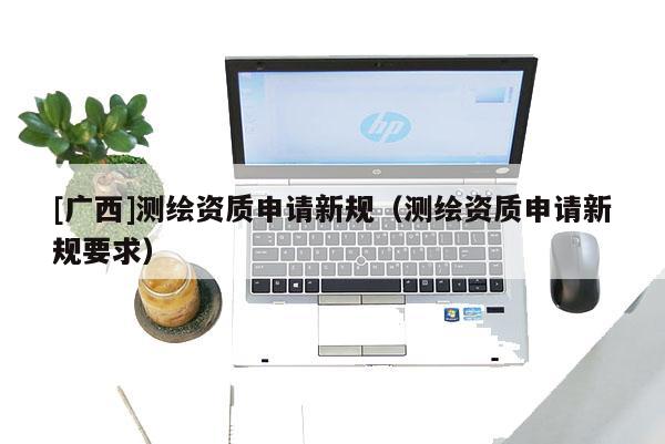 [廣西]測繪資質申請新規(guī)（測繪資質申請新規(guī)要求）