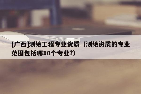 [廣西]測繪工程專業(yè)資質（測繪資質的專業(yè)范圍包括哪10個專業(yè)?）
