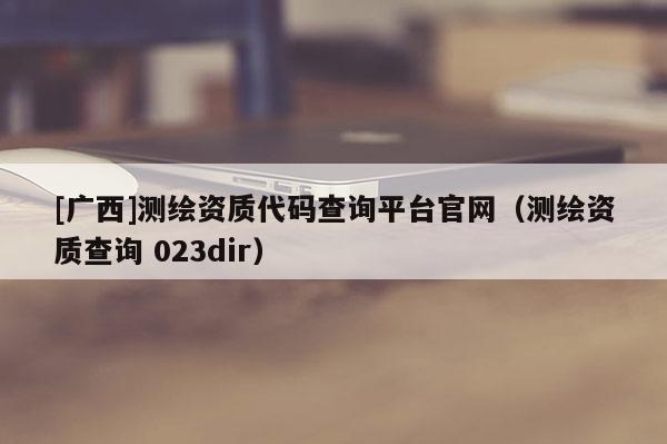 [廣西]測繪資質代碼查詢平臺官網(wǎng)（測繪資質查詢 023dir）