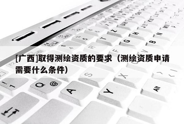 [廣西]取得測繪資質的要求（測繪資質申請需要什么條件）