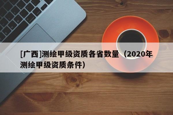 [廣西]測繪甲級資質各省數量（2020年測繪甲級資質條件）