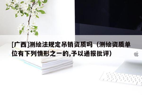 [廣西]測繪法規(guī)定吊銷資質嗎（測繪資質單位有下列情形之一的,予以通報批評）