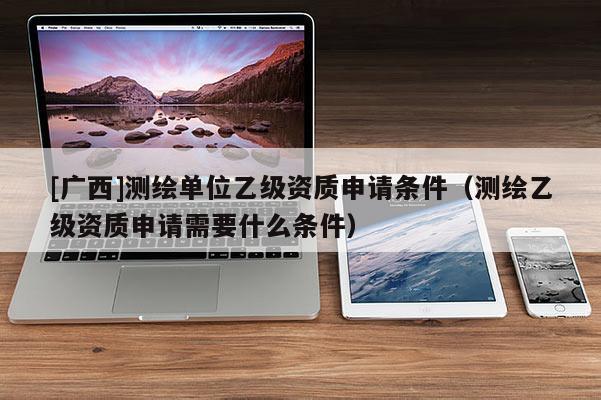 [廣西]測繪單位乙級資質申請條件（測繪乙級資質申請需要什么條件）