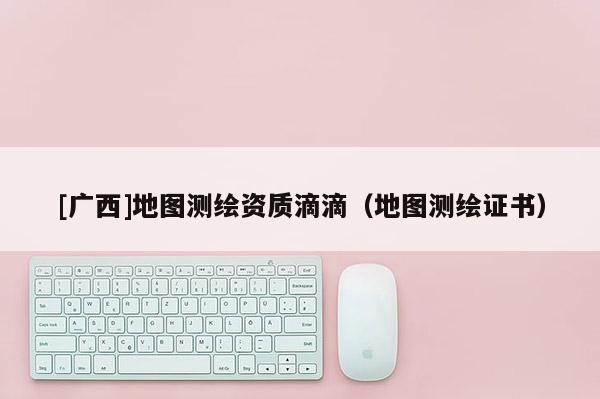 [廣西]地圖測繪資質滴滴（地圖測繪證書）