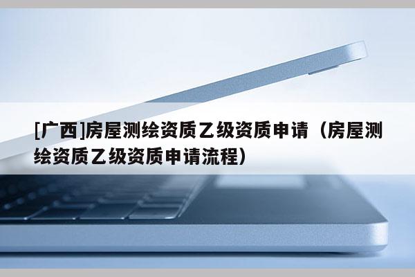 [廣西]房屋測(cè)繪資質(zhì)乙級(jí)資質(zhì)申請(qǐng)（房屋測(cè)繪資質(zhì)乙級(jí)資質(zhì)申請(qǐng)流程）