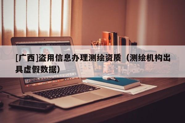 [廣西]盜用信息辦理測繪資質（測繪機構出具虛假數據）