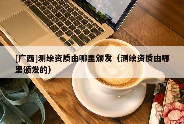 [廣西]測繪資質由哪里頒發（測繪資質由哪里頒發的）