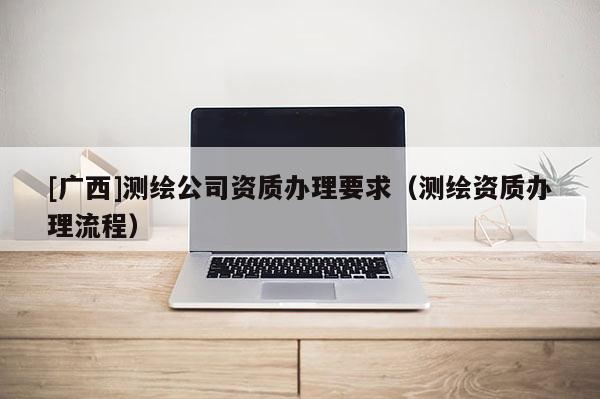[廣西]測(cè)繪公司資質(zhì)辦理要求（測(cè)繪資質(zhì)辦理流程）