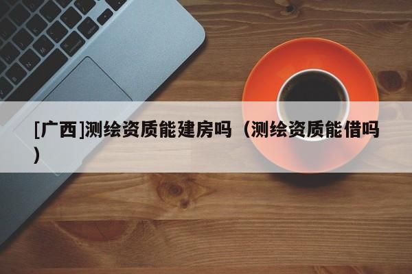 [廣西]測(cè)繪資質(zhì)能建房嗎（測(cè)繪資質(zhì)能借嗎）