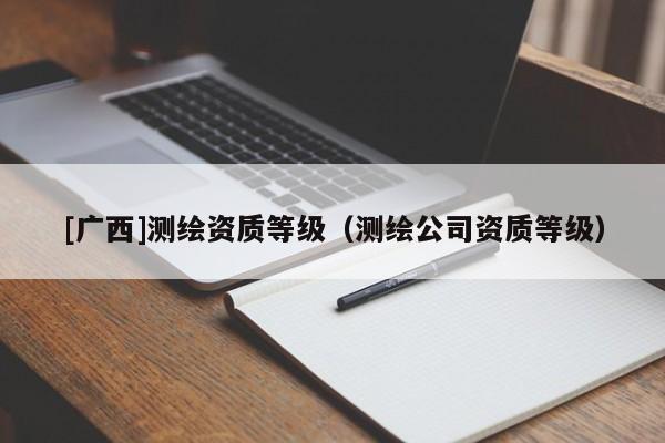 [廣西]測(cè)繪資質(zhì)等級(jí)（測(cè)繪公司資質(zhì)等級(jí)）