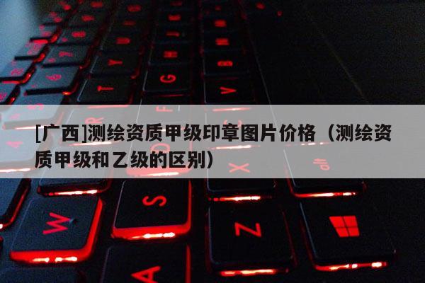 [廣西]測(cè)繪資質(zhì)甲級(jí)印章圖片價(jià)格（測(cè)繪資質(zhì)甲級(jí)和乙級(jí)的區(qū)別）