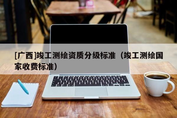 [廣西]竣工測(cè)繪資質(zhì)分級(jí)標(biāo)準(zhǔn)（竣工測(cè)繪國(guó)家收費(fèi)標(biāo)準(zhǔn)）