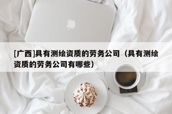 [廣西]具有測(cè)繪資質(zhì)的勞務(wù)公司（具有測(cè)繪資質(zhì)的勞務(wù)公司有哪些）