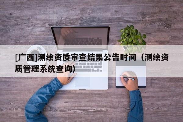 [廣西]測繪資質審查結果公告時間（測繪資質管理系統查詢）