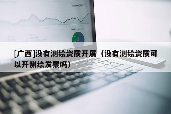 [廣西]沒有測繪資質開展（沒有測繪資質可以開測繪發票嗎）