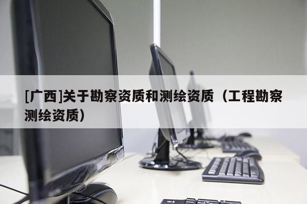 [廣西]關(guān)于勘察資質(zhì)和測(cè)繪資質(zhì)（工程勘察測(cè)繪資質(zhì)）